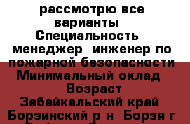 рассмотрю все варианты › Специальность ­ менеджер, инженер по пожарной безопасности › Минимальный оклад ­ 20 000 › Возраст ­ 27 - Забайкальский край, Борзинский р-н, Борзя г. Работа » Резюме   . Забайкальский край